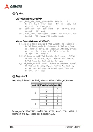 @ Syntax

      C/C++(Windows 2000/XP)
        I16 _8158_set_home_config(I16 AxisNo, I16
             home_mode, I16 org_logic, I16 ez_logic, I16
             ez_count, I16 erc_out);
        I16 _8158_home_move(I16 AxisNo, F64 StrVel, F64
             MaxVel, F64 Tacc);
        I16 _8158_home_search(I16 AxisNo, F64 StrVel, F64
             MaxVel, F64 Tacc, F64 ORGOffset);

      Visual Basic (Windows 2000/XP)
        B_8158_set_home_config(ByVal AxisNo As Integer,
             ByVal home_mode As Integer, ByVal org_logic
             As Integer, ByVal ez_logic As Integer, ByVal
             ez_count As Integer, ByVal erc_out As
             Integer) As Integer
        B_8158_home_move(ByVal AxisNo As Integer, ByVal
             StrVel As Double, ByVal MaxVel As Double,
             ByVal Tacc As Double) As Integer
        B_8158_home_search(ByVal AxisNo As Integer, ByVal
             StrVel As Double, ByVal MaxVel As Double,
             ByVal Tacc As Double, ByVal ORGOffset As
             Double) As Integer

  @ Argument
  AxisNo: Axis number designated to move or change position.

                    card_id Physical axis AxisNo
                                 0          0
                                 1          1
                       0
                                 …          …
                                 7          7
                                 0          8
                       1         1          9
                                 …          …
  home_mode: Stopping modes for home return, This value is
  between 0 to 12. Please see Section 4.2.10




160                                                 Function Library
 