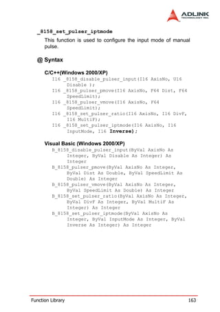 _8158_set_pulser_iptmode
      This function is used to configure the input mode of manual
      pulse.

  @ Syntax

      C/C++(Windows 2000/XP)
         I16 _8158_disable_pulser_input(I16 AxisNo, U16
              Disable );
         I16 _8158_pulser_pmove(I16 AxisNo, F64 Dist, F64
              SpeedLimit);
         I16 _8158_pulser_vmove(I16 AxisNo, F64
              SpeedLimit);
         I16 _8158_set_pulser_ratio(I16 AxisNo, I16 DivF,
              I16 MultiF);
         I16 _8158_set_pulser_iptmode(I16 AxisNo, I16
              InputMode, I16 Inverse);

      Visual Basic (Windows 2000/XP)
         B_8158_disable_pulser_input(ByVal AxisNo As
              Integer, ByVal Disable As Integer) As
              Integer
         B_8158_pulser_pmove(ByVal AxisNo As Integer,
              ByVal Dist As Double, ByVal SpeedLimit As
              Double) As Integer
         B_8158_pulser_vmove(ByVal AxisNo As Integer,
              ByVal SpeedLimit As Double) As Integer
         B_8158_set_pulser_ratio(ByVal AxisNo As Integer,
              ByVal DivF As Integer, ByVal MultiF As
              Integer) As Integer
         B_8158_set_pulser_iptmode(ByVal AxisNo As
              Integer, ByVal InputMode As Integer, ByVal
              Inverse As Integer) As Integer




Function Library                                                163
 