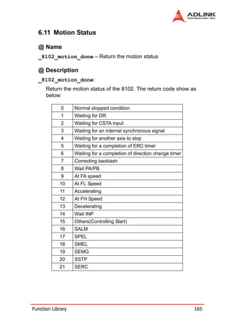 6.11 Motion Status

  @ Name
  _8102_motion_done – Return the motion status

  @ Description
  _8102_motion_done:
      Return the motion status of the 8102. The return code show as
      below:

             0     Normal stopped condition
             1     Waiting for DR
             2     Waiting for CSTA input
             3     Waiting for an internal synchronous signal
             4     Waiting for another axis to stop
             5     Waiting for a completion of ERC timer
             6     Waiting for a completion of direction change timer
             7     Correcting backlash
             8     Wait PA/PB
             9     At FA speed
            10     At FL Speed
            11     Accelerating
            12     At FH Speed
            13     Decelerating
            14     Wait INP
            15     Others(Controlling Start)
            16     SALM
            17     SPEL
            18     SMEL
            19     SEMG
            20     SSTP
            21     SERC




Function Library                                                        165
 