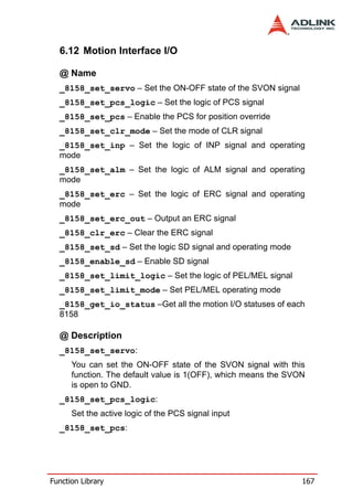 6.12 Motion Interface I/O

  @ Name
  _8158_set_servo – Set the ON-OFF state of the SVON signal
  _8158_set_pcs_logic – Set the logic of PCS signal
  _8158_set_pcs – Enable the PCS for position override
  _8158_set_clr_mode – Set the mode of CLR signal
  _8158_set_inp – Set the logic of INP signal and operating
  mode
  _8158_set_alm – Set the logic of ALM signal and operating
  mode
  _8158_set_erc – Set the logic of ERC signal and operating
  mode
  _8158_set_erc_out – Output an ERC signal
  _8158_clr_erc – Clear the ERC signal
  _8158_set_sd – Set the logic SD signal and operating mode
  _8158_enable_sd – Enable SD signal
  _8158_set_limit_logic – Set the logic of PEL/MEL signal
  _8158_set_limit_mode – Set PEL/MEL operating mode
  _8158_get_io_status –Get all the motion I/O statuses of each
  8158

  @ Description
  _8158_set_servo:
      You can set the ON-OFF state of the SVON signal with this
      function. The default value is 1(OFF), which means the SVON
      is open to GND.
  _8158_set_pcs_logic:
      Set the active logic of the PCS signal input
  _8158_set_pcs:




Function Library                                                167
 