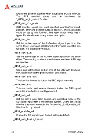 Enable the position override when input signal PCS is turn ON.
      The PCS terminal status can be monitored by
      “_8158_get_io_status” function.
  _8158_set_clr_mode
      CLR inputted signal can reset specified counters(command,
      position, error and general purpose counter). The reset action
      could be set by this function. The reset action mode has 4
      types. For details refer to arguments description.
  _8158_set_inp:
      Set the active logic of the In-Position signal input from the
      servo driver. Users can select whether they want to enable this
      function. It is disabled by default.
  _8158_set_alm:
      Set the active logic of the ALARM signal input from the servo
      driver. Two reacting modes are available when the ALARM sig-
      nal is active.
  _8158_set_erc:
      Users can set the logic and on time of the ERC with this func-
      tion. It also can set the pulse width of ERC signal.
  _8158_set_erc_out:
      This function is used to output the ERC signal manually.
  _8158_clr_erc:
      This function is used to reset the output when the ERC signal
      output is specified to a level type output.
  _8158_set_sd:
      Set the active logic, latch control, and operating mode of the
      SD signal input from a mechanical system. Users can select
      whether they want to enable this function by _8158_enable_sd.
      It is disabled by default
  _8158_enable_sd:
      Enable the SD signal input. Default setting is default.
  _8158_set_limit_logic:




168                                                        Function Library
 