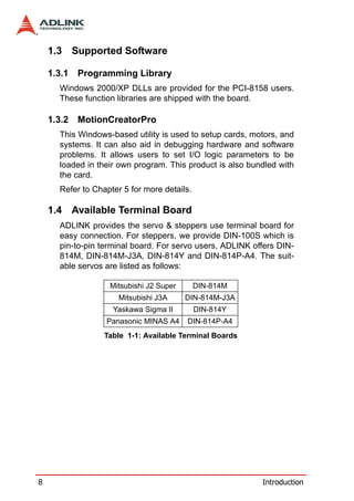 1.3 Supported Software

    1.3.1   Programming Library
      Windows 2000/XP DLLs are provided for the PCI-8158 users.
      These function libraries are shipped with the board.

    1.3.2   MotionCreatorPro
      This Windows-based utility is used to setup cards, motors, and
      systems. It can also aid in debugging hardware and software
      problems. It allows users to set I/O logic parameters to be
      loaded in their own program. This product is also bundled with
      the card.
      Refer to Chapter 5 for more details.

    1.4 Available Terminal Board
      ADLINK provides the servo & steppers use terminal board for
      easy connection. For steppers, we provide DIN-100S which is
      pin-to-pin terminal board. For servo users, ADLINK offers DIN-
      814M, DIN-814M-J3A, DIN-814Y and DIN-814P-A4. The suit-
      able servos are listed as follows:

                   Mitsubishi J2 Super       DIN-814M
                      Mitsubishi J3A     DIN-814M-J3A
                    Yaskawa Sigma II         DIN-814Y
                  Panasonic MINAS A4     DIN-814P-A4
                  Table 1-1: Available Terminal Boards




8                                                          Introduction
 