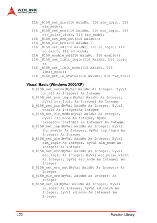 I16 _8158_set_alm(I16 AxisNo, I16 alm_logic, I16
             alm_mode);
        I16 _8158_set_erc(I16 AxisNo, I16 erc_logic, I16
             erc_pulse_width, I16 erc_mode);
        I16 _8158_set_erc_out(I16 AxisNo);
        I16 _8158_clr_erc(I16 AxisNo);
        I16 _8158_set_sd(I16 AxisNo, I16 sd_logic, I16
             sd_latch, I16 sd_mode);
        I16 _8158_enable_sd(I16 AxisNo, I16 enable);
        I16 _8158_set_limit_logic(I16 AxisNo, U16 Logic
             );
        I16 _8158_set_limit_mode(I16 AxisNo, I16
             limit_mode);
        I16 _8158_get_io_status(I16 AxisNo, U16 *io_sts);

      Visual Basic (Windows 2000/XP)
        B_8158_set_servo(ByVal AxisNo As Integer, ByVal
             on_off As Integer) As Integer
        B_8158_set_pcs_logic(ByVal AxisNo As Integer,
             ByVal pcs_logic As Integer) As Integer
        B_8158_set_pcs(ByVal AxisNo As Integer, ByVal
             enable As Integer)As Integer
        B_8158_set_clr_mode(ByVal AxisNo As Integer,
             ByVal clr_mode As Integer, ByBal
             targetCounterInBit as Integer) As Integer
        B_8158_set_inp(ByVal AxisNo As Integer, ByVal
             inp_enable As Integer, ByVal inp_logic As
             Integer) As Integer
        B_8158_set_alm(ByVal AxisNo As Integer, ByVal
             alm_logic As Integer, ByVal alm_mode As
             Integer) As Integer
        B_8158_set_erc(ByVal AxisNo As Integer, ByVal
             erc_logic As Integer, ByVal erc_pulse_width
             As Integer, ByVal erc_mode As Integer) As
             Integer
        B_8158_set_erc_out(ByVal AxisNo As Integer) As
             Integer
        B_8158_clr_erc(ByVal AxisNo As Integer) As
             Integer
        B_8158_set_sd(ByVal AxisNo As Integer, ByVal
             sd_logic As Integer, ByVal sd_latch As
             Integer, ByVal sd_mode As Integer) As
             Integer




170                                            Function Library
 