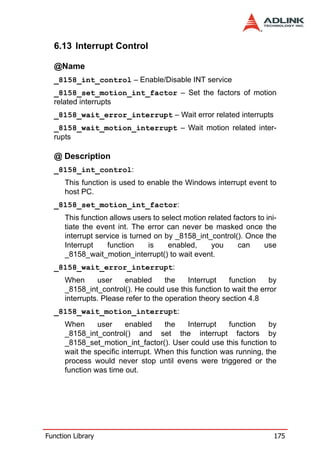 6.13 Interrupt Control

  @Name
  _8158_int_control – Enable/Disable INT service
  _8158_set_motion_int_factor – Set the factors of motion
  related interrupts
  _8158_wait_error_interrupt – Wait error related interrupts
  _8158_wait_motion_interrupt – Wait motion related inter-
  rupts

  @ Description
  _8158_int_control:
      This function is used to enable the Windows interrupt event to
      host PC.
  _8158_set_motion_int_factor:
      This function allows users to select motion related factors to ini-
      tiate the event int. The error can never be masked once the
      interrupt service is turned on by _8158_int_control(). Once the
      Interrupt    function     is    enabled,     you      can     use
      _8158_wait_motion_interrupt() to wait event.
  _8158_wait_error_interrupt:
      When      user    enabled       the    Interrupt   function    by
      _8158_int_control(). He could use this function to wait the error
      interrupts. Please refer to the operation theory section 4.8
  _8158_wait_motion_interrupt:
      When      user     enabled     the    Interrupt   function    by
      _8158_int_control() and set the interrupt factors by
      _8158_set_motion_int_factor(). User could use this function to
      wait the specific interrupt. When this function was running, the
      process would never stop until evens were triggered or the
      function was time out.




Function Library                                                        175
 