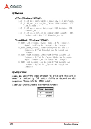 @ Syntax

      C/C++(Windows 2000/XP)
        I16 _8158_int_control(I16 card_id, I16 intFlag);
        I16 _8158_set_motion_int_factor(I16 AxisNo, U32
             int_factor );
        I16 _8158_wait_error_interrupt(I16 AxisNo, I32
             TimeOut_ms );
        I16 _8158_wait_motion_interrupt(I16 AxisNo, I16
             IntFactorBitNo, I32 TimeOut_ms );

      Visual Basic (Windows 2000/XP)
        B_8158_int_control(ByVal card_id As Integer,
             ByVal intFlag As Integer) As Integer
        B_8158_wait_error_interrupt(ByVal AxisNo As
             Integer, ByVal TimeOut_ms As Long) As
             Integer
        B_8158_wait_motion_interrupt(ByVal AxisNo As
             Integer, ByVal IntFactorBitNo As Integer,
             ByVal TimeOut_ms As Long) As Integer
        B_8158_set_motion_int_factor(ByVal AxisNo As
             Integer, ByVal int_factor As Long) As
             Integer

  @ Argument
  card_id: Specify the index of target PCI-8158 card. The card_id
  could be decided by DIP switch (SW1) or depend on slot
  sequence. Please refer to _8158_initial().
  intFlag: Enable/Disable the Interrupt function

                            Value Meaning
                              0    Disable
                              1    Enable




176                                                  Function Library
 