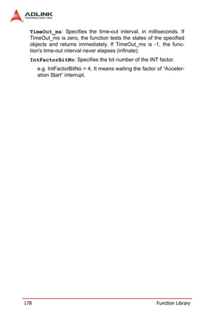 TimeOut_ms: Specifies the time-out interval, in milliseconds. If
  TimeOut_ms is zero, the function tests the states of the specified
  objects and returns immediately. If TimeOut_ms is -1, the func-
  tion's time-out interval never elapses (infinate).
  IntFactorBitNo: Specifies the bit number of the INT factor.
      e.g. IntFactorBitNo = 4, It means waiting the factor of “Acceler-
      ation Start” interrupt.




178                                                       Function Library
 