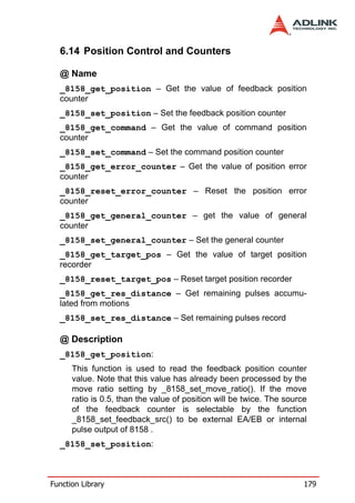 6.14 Position Control and Counters

  @ Name
  _8158_get_position – Get the value of feedback position
  counter
  _8158_set_position – Set the feedback position counter
  _8158_get_command – Get the value of command position
  counter
  _8158_set_command – Set the command position counter
  _8158_get_error_counter – Get the value of position error
  counter
  _8158_reset_error_counter – Reset the position error
  counter
  _8158_get_general_counter – get the value of general
  counter
  _8158_set_general_counter – Set the general counter
  _8158_get_target_pos – Get the value of target position
  recorder
  _8158_reset_target_pos – Reset target position recorder
  _8158_get_res_distance – Get remaining pulses accumu-
  lated from motions
  _8158_set_res_distance – Set remaining pulses record

  @ Description
  _8158_get_position:
      This function is used to read the feedback position counter
      value. Note that this value has already been processed by the
      move ratio setting by _8158_set_move_ratio(). If the move
      ratio is 0.5, than the value of position will be twice. The source
      of the feedback counter is selectable by the function
      _8158_set_feedback_src() to be external EA/EB or internal
      pulse output of 8158 .
  _8158_set_position:



Function Library                                                       179
 