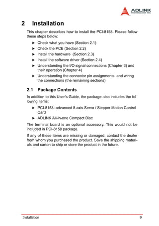 2      Installation
    This chapter describes how to install the PCI-8158. Please follow
    these steps below:
          Check what you have (Section 2.1)
          Check the PCB (Section 2.2)
          Install the hardware (Section 2.3)
          Install the software driver (Section 2.4)
          Understanding the I/O signal connections (Chapter 3) and
          their operation (Chapter 4)
          Understanding the connector pin assignments and wiring
          the connections (the remaining sections)

    2.1 Package Contents
    In addition to this User’s Guide, the package also includes the fol-
    lowing items:
          PCI-8158: advanced 8-axis Servo / Stepper Motion Control
          Card
          ADLINK All-in-one Compact Disc
    The terminal board is an optional accessory. This would not be
    included in PCI-8158 package.
    If any of these items are missing or damaged, contact the dealer
    from whom you purchased the product. Save the shipping materi-
    als and carton to ship or store the product in the future.




Installation                                                               9
 