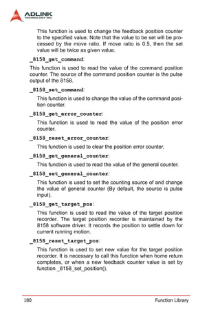 This function is used to change the feedback position counter
      to the specified value. Note that the value to be set will be pro-
      cessed by the move ratio. If move ratio is 0.5, then the set
      value will be twice as given value.
  _8158_get_command:
  This function is used to read the value of the command position
  counter. The source of the command position counter is the pulse
  output of the 8158.
  _8158_set_command:
      This function is used to change the value of the command posi-
      tion counter.
  _8158_get_error_counter:
      This function is used to read the value of the position error
      counter.
  _8158_reset_error_counter:
      This function is used to clear the position error counter.
  _8158_get_general_counter:
      This function is used to read the value of the general counter.
  _8158_set_general_counter:
      This function is used to set the counting source of and change
      the value of general counter (By default, the source is pulse
      input).
  _8158_get_target_pos:
      This function is used to read the value of the target position
      recorder. The target position recorder is maintained by the
      8158 software driver. It records the position to settle down for
      current running motion.
  _8158_reset_target_pos:
      This function is used to set new value for the target position
      recorder. It is necessary to call this function when home return
      completes, or when a new feedback counter value is set by
      function _8158_set_position().




180                                                        Function Library
 