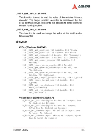 _8158_get_res_distance:
      This function is used to read the value of the residue distance
      recorder. The target position recorder is maintained by the
      8158 software driver. It records the position to settle down for
      current running motion.
  _8158_set_res_distance:
      This function is used to change the value of the residue dis-
      tance counter

  @ Syntax

      C/C++(Windows 2000/XP)
         I16   _8158_get_position(I16 AxisNo, F64 *Pos);
         I16   _8158_set_position(I16 AxisNo, F64 Pos);
         I16   _8158_get_command(I16 AxisNo, I32 *Command);
         I16   _8158_set_command(I16 AxisNo, I32 Command);
         I16   _8158_get_error_counter(I16 AxisNo, I16
                *error);
         I16   _8158_reset_error_counter(I16 AxisNo);
         I16   _8158_get_general_counter(I16 AxisNo, F64
                *CntValue);
         I16   _8158_set_general_counter(I16 AxisNo, I16
                CntSrc, F64 CntValue);
         I16   _8158_get_target_pos(I16 AxisNo, F64 *T_pos);
         I16   _8158_reset_target_pos(I16 AxisNo, F64
                T_pos);
         I16   _8158_get_res_distance(I16 AxisNo, F64
                *Res_Distance);
         I16   _8158_set_res_distance(I16 AxisNo, F64
                Res_Distance);

      Visual Basic (Windows 2000/XP)
         B_8158_get_position(ByVal AxisNo As Integer, Pos
              As Double) As Integer
         B_8158_set_position(ByVal AxisNo As Integer,
              ByVal Pos As Double) As Integer
         B_8158_get_command(ByVal AxisNo As Integer, Cmd
              As Long) As Integer
         B_8158_set_command(ByVal AxisNo As Integer, ByVal
              Cmd As Long) As Integer




Function Library                                                     181
 