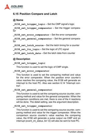 6.15 Position Compare and Latch

  @ Name
  _8158_set_trigger_logic – Set the CMP signal’s logic
  _8158_set_trigger_comparator – Set the trigger compara-
  tor
  _8158_set_error_comparator – Set the error comparator
  _8158_set_general_comparator – Set the general compara-
  tor
  _8158_set_latch_source – Set the latch timing for a counter
  _8158_set_ltc_logic – Set the logic of LTC signal
  _8158_get_latch_data – Get the latch data from counter

  @ Description
  _8158_set_trigger_logic:
      This function is used to set the logic of CMP single.
  _8158_set_error_comparator:
      This function is used to set the comparing method and value
      for the error comparator. When the position error counter’s
      value reaches the comparing value, the 8158 will generate an
      interrupt to the host PC. Also see section 6.14 “Interrupt con-
      trol”.
  _8158_set_general_comparator:
      This function is used to set the comparing source counter, com-
      paring method and value for the general comparator. When the
      comparison conditions are met, there is one of the 4 reactions
      will be done. The detail setting, see the argument description.
  _8158_set_trigger_comparator:
      This function is used to set the comparing source counter, com-
      paring method and value for the trigger comparator. When the
      comparison source counter’s value reaches the comparing
      value, the 8158 will generate a pulse output via CMP and an
      interrupt (event_int_status, bit 12) will also be sent to host PC.



184                                                        Function Library
 