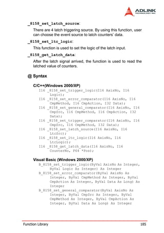 _8158_set_latch_source:
      There are 4 latch triggering source. By using this function, user
      can choose the event source to latch counters’ data.
  _8158_set_ltc_logic:
      This function is used to set the logic of the latch input.
  _8158_get_latch_data:
      After the latch signal arrived, the function is used to read the
      latched value of counters.

  @ Syntax

      C/C++(Windows 2000/XP)
         I16 _8158_set_trigger_logic(I16 AxisNo, I16
              Logic);
         I16 _8158_set_error_comparator(I16 AxisNo, I16
              CmpMethod, I16 CmpAction, I32 Data);
         I16 _8158_set_general_comparator(I16 AxisNo, I16
              CmpSrc, I16 CmpMethod, I16 CmpAction, I32
              Data);
         I16 _8158_set_trigger_comparator(I16 AxisNo, I16
              CmpSrc, I16 CmpMethod, I32 Data);
         I16 _8158_set_latch_source(I16 AxisNo, I16
              LtcSrc);
         I16 _8158_set_ltc_logic(I16 AxisNo, I16
              LtcLogic);
         I16 _8158_get_latch_data(I16 AxisNo, I16
              CounterNo, F64 *Pos);

      Visual Basic (Windows 2000/XP)
         B_8158_set_trigger_logic(ByVal AxisNo As Integer,
              ByVal Logic As Integer) As Integer
         B_8158_set_error_comparator(ByVal AxisNo As
              Integer, ByVal CmpMethod As Integer, ByVal
              CmpAction As Integer, ByVal Data As Long) As
              Integer
         B_8158_set_general_comparator(ByVal AxisNo As
              Integer, ByVal CmpSrc As Integer, ByVal
              CmpMethod As Integer, ByVal CmpAction As
              Integer, ByVal Data As Long) As Integer




Function Library                                                      185
 