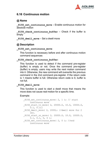 6.16 Continuous motion

  @ Name
  _8158_set_continuous_move – Enable continuous motion for
  absolute motion
  _8158_check_continuous_buffer – Check if the buffer is
  empty
  _8158_dwell_move – Set a dwell move

  @ Description
  _8158_set_continuous_move:
      This function is necessary before and after continuous motion
      command sequences
  _8158_check_continuous_buffer:
      This function is used to detect if the command pre-register
      (buffer) is empty or not. Once the command pre-register
      (buffer) is empty, users may write the next motion command
      into it. Otherwise, the new command will overwrite the previous
      command in the 2nd command pre-register. If the return code
      is 1 means buffer is full. Otherwise return code is 0, buffer is
      not full.
  _8158_dwell_move:
      This function is used to start a dwell move that means the
      move does not cause real motion for a specific time.
      Example:
         _8158_set_continuous_move( 2, 1 ); // start
              continuous move
         _8158_start_tr_move( 2, 20000.0, 10.0, 10000.0,
              0.1, 0.1);
         _8158_dwell_move( 2, 2000); //dwell move for 2
              sec.
         _8158_start_sr_move( 2, 20000.0, 10.0, 10000.0,
              0.1, 0.1, 0, 0 );
         _8158_set_continuous_move( 2, 0 ); //end
              continuous move




Function Library                                                     189
 