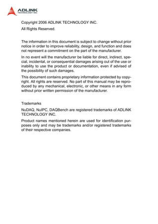 Copyright 2006 ADLINK TECHNOLOGY INC.
All Rights Reserved.


The information in this document is subject to change without prior
notice in order to improve reliability, design, and function and does
not represent a commitment on the part of the manufacturer.
In no event will the manufacturer be liable for direct, indirect, spe-
cial, incidental, or consequential damages arising out of the use or
inability to use the product or documentation, even if advised of
the possibility of such damages.
This document contains proprietary information protected by copy-
right. All rights are reserved. No part of this manual may be repro-
duced by any mechanical, electronic, or other means in any form
without prior written permission of the manufacturer.


Trademarks
NuDAQ, NuIPC, DAQBench are registered trademarks of ADLINK
TECHNOLOGY INC.
Product names mentioned herein are used for identification pur-
poses only and may be trademarks and/or registered trademarks
of their respective companies.
 
