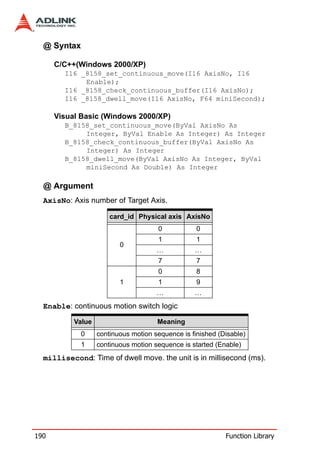 @ Syntax

      C/C++(Windows 2000/XP)
        I16 _8158_set_continuous_move(I16 AxisNo, I16
             Enable);
        I16 _8158_check_continuous_buffer(I16 AxisNo);
        I16 _8158_dwell_move(I16 AxisNo, F64 miniSecond);

      Visual Basic (Windows 2000/XP)
        B_8158_set_continuous_move(ByVal AxisNo As
             Integer, ByVal Enable As Integer) As Integer
        B_8158_check_continuous_buffer(ByVal AxisNo As
             Integer) As Integer
        B_8158_dwell_move(ByVal AxisNo As Integer, ByVal
             miniSecond As Double) As Integer

  @ Argument
  AxisNo: Axis number of Target Axis.

                       card_id Physical axis AxisNo
                                      0            0
                                      1            1
                          0
                                      …           …
                                      7            7
                                      0            8
                          1           1            9
                                      …           …
  Enable: continuous motion switch logic

           Value                      Meaning
             0     continuous motion sequence is finished (Disable)
             1     continuous motion sequence is started (Enable)
  millisecond: Time of dwell move. the unit is in millisecond (ms).




190                                                         Function Library
 