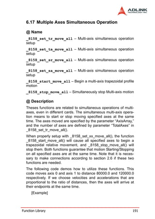 6.17 Multiple Axes Simultaneous Operation

  @ Name
  _8158_set_tr_move_all – Multi-axis simultaneous operation
  setup
  _8158_set_ta_move_all – Multi-axis simultaneous operation
  setup
  _8158_set_sr_move_all – Multi-axis simultaneous operation
  setup
  _8158_set_sa_move_all – Multi-axis simultaneous operation
  setup
  _8158_start_move_all – Begin a multi-axis trapezoidal profile
  motion
  _8158_stop_move_all – Simultaneously stop Multi-axis motion

  @ Description
  Theses functions are related to simultaneous operations of multi-
  axes, even in different cards. The simultaneous multi-axis opera-
  tion means to start or stop moving specified axes at the same
  time. The axes moved are specified by the parameter “AxisArray,”
  and the number of axes are defined by parameter “TotalAxes” in
  _8158_set_tr_move_all().
  When properly setup with _8158_set_xx_move_all(), the function
  _8158_start_move_all() will cause all specified axes to begin a
  trapezoidal relative movement, and _8158_stop_move_all() will
  stop them. Both functions guarantee that motion Starting/Stopping
  on all specified axes are at the same time. Note that it is neces-
  sary to make connections according to section 2.6 if these two
  functions are needed.
  The following code demos how to utilize these functions. This
  code moves axis 0 and axis 1 to distance 80000.0 and 120000.0
  respectively. If we choose velocities and accelerations that are
  proportional to the ratio of distances, then the axes will arrive at
  their endpoints at the same time.
      [Example]



Function Library                                                     191
 