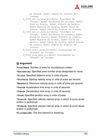 As Double, ByRef SVdecA As Double) As
              Integer
         B_8158_set_ta_move_all(ByVal TotalAxes As
              Integer, ByRef AxisArray As Integer, ByRef
              PosA As Double, ByRef StrVelA As Double,
              ByRef MaxVelA As Double, ByRef TaccA As
              Double, ByRef TdecA As Double) As Integer
         B_8158_set_sr_move_all(ByVal TotalAxes As
              Integer, ByRef AxisArray As Integer, ByRef
              DistA As Double, ByRef StrVelA As Double,
              ByRef MaxVelA As Double, ByRef TaccA As
              Double, ByRef TdecA As Double, ByRef SVaccA
              As Double, ByRef SVdecA As Double) As
              Integer
         B_8158_start_move_all(ByVal FirstAxisNo As
              Integer) As Integer
         B_8158_stop_move_all(ByVal FirstAxisNo As
              Integer) As Integer

  @ Argument
  TotalAxes: Number of axes for simultaneous motion
  *AxisArray: Specified axes number array designated to move.
  *DistA: Specified distance array in units of pulse
  *StrVelA: Starting velocity array in units of pulse per second
  *MaxVelA: Maximum velocity array in units of pulse per second
  *TaccA: Acceleration time array in units of seconds
  *TdecA: Deceleration time array in units of seconds
  *PosA: Specified position array in units of pulse
  *SvaccA: Specified velocity interval array in which S-curve accel-
  eration is performed.
  *SvdecA: Specified velocity interval array in which S-curve decel-
  eration is performed.
  FirstAxisNo: The first element in AxisArray.




Function Library                                                   193
 