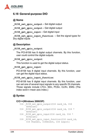 6.18 General-purpose DIO

  @ Name
  _8158_set_gpio_output – Set digital output
  _8158_get_gpio_output – Get digital output
  _8158_get_gpio_input – Get digital input
  _8158_set_gpio_input_function – Set the signal types for
  any digital inputs

  @ Description
  _8158_set_gpio_output:
      The PCI-8158 has 8 digital output channels. By this function,
      user could control the digital outputs.
  _8158_get_gpio_output:
      This function is used to get the digital output status.
  _8158_get_gpio_input:
      PCI-8158 has 8 digital input channels. By this function, user
      can get the digital input status.
  _8158_set_gpio_input_function:
      PCI-8158 has 8 digital input channels. By this function, user
      can set one of several input signals to any specific DI channels.
      Those signals include LTCn, SDn, PCSn, CLRn, EMG. (The
      index word n mean axis index.)

  @ Syntax

      C/C++(Windows 2000/XP)
         I16 _8158_set_gpio_output(I16 card_id, I16
              DoValue);
         I16 _8158_get_gpio_output(I16 card_id, I16 *
              DoValue);
         I16 _8158_get_gpio_input(I16 card_id, I16 *
              DiValue);
         I16 _8158_set_gpio_input_function(I16 card_id,
              I16 Channel, I16Select, I16 Logic);



194                                                         Function Library
 