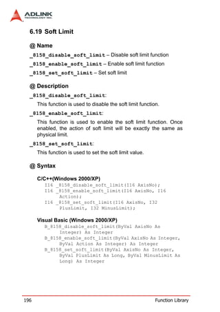6.19 Soft Limit

  @ Name
  _8158_disable_soft_limit – Disable soft limit function
  _8158_enable_soft_limit – Enable soft limit function
  _8158_set_soft_limit – Set soft limit

  @ Description
  _8158_disable_soft_limit:
      This function is used to disable the soft limit function.
  _8158_enable_soft_limit:
      This function is used to enable the soft limit function. Once
      enabled, the action of soft limit will be exactly the same as
      physical limit.
  _8158_set_soft_limit:
      This function is used to set the soft limit value.

  @ Syntax

      C/C++(Windows 2000/XP)
         I16 _8158_disable_soft_limit(I16 AxisNo);
         I16 _8158_enable_soft_limit(I16 AxisNo, I16
              Action);
         I16 _8158_set_soft_limit(I16 AxisNo, I32
              PlusLimit, I32 MinusLimit);

      Visual Basic (Windows 2000/XP)
         B_8158_disable_soft_limit(ByVal AxisNo As
              Integer) As Integer
         B_8158_enable_soft_limit(ByVal AxisNo As Integer,
              ByVal Action As Integer) As Integer
         B_8158_set_soft_limit(ByVal AxisNo As Integer,
              ByVal PlusLimit As Long, ByVal MinusLimit As
              Long) As Integer




196                                                          Function Library
 