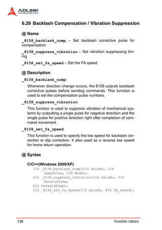 6.20 Backlash Compensation / Vibration Suppression

  @ Name
  _8158_backlash_comp – Set backlash corrective pulse for
  compensation
  _8158_suppress_vibration – Set vibration suppressing tim-
  ing
  _8158_set_fa_speed – Set the FA speed

  @ Description
  _8158_backlash_comp:
      Whenever direction change occurs, the 8158 outputs backlash
      corrective pulses before sending commands. This function is
      used to set the compensation pulse numbers.
  _8158_suppress_vibration:
      This function is used to suppress vibration of mechanical sys-
      tems by outputting a single pulse for negative direction and the
      single pulse for positive direction right after completion of com-
      mand movement.
  _8158_set_fa_speed:
      This function is used to specify the low speed for backlash cor-
      rection or slip correction. It also used as a reverse low speed
      for home return operation.

  @ Syntax

      C/C++(Windows 2000/XP)
         I16 _8158_backlash_comp(I16 AxisNo, I16
              CompPulse, I16 Mode);
         I16 _8158_suppress_vibration(I16 AxisNo, U16
              ReverseTime,
         U16 ForwardTime);
         I16 _8158_set_fa_speed(I16 AxisNo, F64 FA_Speed);




198                                                        Function Library
 