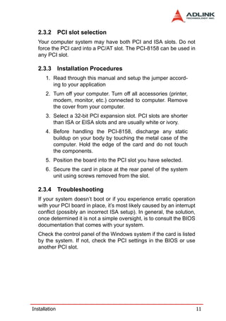2.3.2       PCI slot selection
   Your computer system may have both PCI and ISA slots. Do not
   force the PCI card into a PC/AT slot. The PCI-8158 can be used in
   any PCI slot.

   2.3.3       Installation Procedures
      1. Read through this manual and setup the jumper accord-
         ing to your application
      2. Turn off your computer. Turn off all accessories (printer,
         modem, monitor, etc.) connected to computer. Remove
         the cover from your computer.
      3. Select a 32-bit PCI expansion slot. PCI slots are shorter
         than ISA or EISA slots and are usually white or ivory.
      4. Before handling the PCI-8158, discharge any static
         buildup on your body by touching the metal case of the
         computer. Hold the edge of the card and do not touch
         the components.
      5. Position the board into the PCI slot you have selected.
      6. Secure the card in place at the rear panel of the system
         unit using screws removed from the slot.

   2.3.4       Troubleshooting
   If your system doesn’t boot or if you experience erratic operation
   with your PCI board in place, it’s most likely caused by an interrupt
   conflict (possibly an incorrect ISA setup). In general, the solution,
   once determined it is not a simple oversight, is to consult the BIOS
   documentation that comes with your system.
   Check the control panel of the Windows system if the card is listed
   by the system. If not, check the PCI settings in the BIOS or use
   another PCI slot.




Installation                                                               11
 