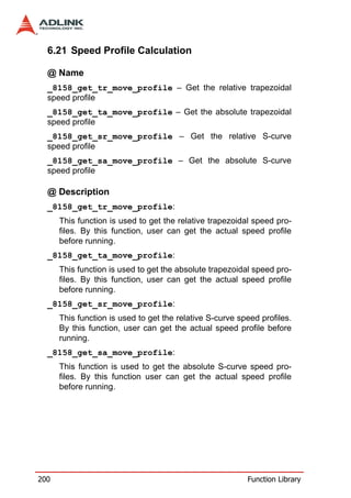 6.21 Speed Profile Calculation

  @ Name
  _8158_get_tr_move_profile – Get the relative trapezoidal
  speed profile
  _8158_get_ta_move_profile – Get the absolute trapezoidal
  speed profile
  _8158_get_sr_move_profile – Get the relative S-curve
  speed profile
  _8158_get_sa_move_profile – Get the absolute S-curve
  speed profile

  @ Description
  _8158_get_tr_move_profile:
      This function is used to get the relative trapezoidal speed pro-
      files. By this function, user can get the actual speed profile
      before running.
  _8158_get_ta_move_profile:
      This function is used to get the absolute trapezoidal speed pro-
      files. By this function, user can get the actual speed profile
      before running.
  _8158_get_sr_move_profile:
      This function is used to get the relative S-curve speed profiles.
      By this function, user can get the actual speed profile before
      running.
  _8158_get_sa_move_profile:
      This function is used to get the absolute S-curve speed pro-
      files. By this function user can get the actual speed profile
      before running.




200                                                       Function Library
 