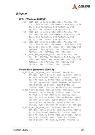 @ Syntax

      C/C++(Windows 2000/XP)
         I16 _8158_get_tr_move_profile(I16 AxisNo, F64
              Dist, F64 StrVel, F64 MaxVel, F64 Tacc, F64
              Tdec, F64 *pStrVel, F64 *pMaxVel, F64
              *pTacc, F64 *pTdec, F64 *pTconst );
         I16 _8158_get_ta_move_profile(I16 AxisNo, F64
              Pos, F64 StrVel, F64 MaxVel, F64 Tacc, F64
              Tdec, F64 *pStrVel, F64 *pMaxVel, F64
              *pTacc, F64 *pTdec, F64 *pTconst );
         I16 _8158_get_sr_move_profile(I16 AxisNo, F64
              Dist, F64 StrVel, F64 MaxVel, F64 Tacc, F64
              Tdec, F64 SVacc, F64 SVdec,F64 *pStrVel, F64
              *pMaxVel, F64 *pTacc, F64 *pTdec, F64
              *pSVacc, F64 *pSVdec, F64 *pTconst);
         I16 _8158_get_sa_move_profile(I16 AxisNo, F64
              Pos, F64 StrVel, F64 MaxVel, F64 Tacc, F64
              Tdec, F64 SVacc, F64 SVdec,F64 *pStrVel, F64
              *pMaxVel, F64 *pTacc, F64 *pTdec, F64
              *pSVacc, F64 *pSVdec, F64 *pTconst);

      Visual Basic (Windows 2000/XP)
         B_8158_get_tr_move_profile(ByVal AxisNo As
              Integer, ByVal Dist As Double, ByVal StrVel
              As Double, ByVal MaxVel As Double, ByVal
              Tacc As Double, ByVal Tdec As Double, ByRef
              pStrVel As Double, ByRef pMaxVel As Double,
              ByRef pTacc As Double, ByRef pTdec As
              Double, ByRef pTconst As Double) As Integer
         B_8158_get_ta_move_profile(ByVal AxisNo As
              Integer, ByVal Pos As Double, ByVal StrVel
              As Double, ByVal MaxVel As Double, ByVal
              Tacc As Double, ByVal Tdec As Double, ByRef
              pStrVel As Double, ByRef pMaxVel As Double,
              ByRef pTacc As Double, ByRef pTdec As
              Double, ByRef pTconst As Double) As Integer
         B_8158_get_sr_move_profile(ByVal AxisNo As
              Integer, ByVal Dist As Double, ByVal StrVel
              As Double, ByVal MaxVel As Double, ByVal
              Tacc As Double, ByVal Tdec As Double, ByVal
              SVacc As Double, ByVal SVdec As Double,
              ByRef pStrVel As Double, ByRef pMaxVel As




Function Library                                             201
 