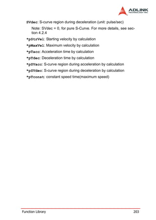 SVdec: S-curve region during deceleration (unit: pulse/sec)
      Note: SVdec = 0, for pure S-Curve. For more details, see sec-
      tion 4.2.4
  *pStrVel: Starting velocity by calculation
  *pMaxVel: Maximum velocity by calculation
  *pTacc: Acceleration time by calculation
  *pTdec: Deceleration time by calculation
  *pSVacc: S-curve region during acceleration by calculation
  *pSVdec: S-curve region during deceleration by calculation
  *pTconst: constant speed time(maximum speed)




Function Library                                                  203
 