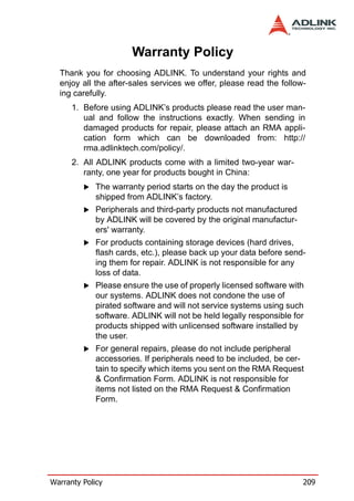 Warranty Policy
  Thank you for choosing ADLINK. To understand your rights and
  enjoy all the after-sales services we offer, please read the follow-
  ing carefully.
      1. Before using ADLINK’s products please read the user man-
         ual and follow the instructions exactly. When sending in
         damaged products for repair, please attach an RMA appli-
         cation form which can be downloaded from: http://
         rma.adlinktech.com/policy/.
      2. All ADLINK products come with a limited two-year war-
         ranty, one year for products bought in China:
             The warranty period starts on the day the product is
             shipped from ADLINK’s factory.
             Peripherals and third-party products not manufactured
             by ADLINK will be covered by the original manufactur-
             ers' warranty.
             For products containing storage devices (hard drives,
             flash cards, etc.), please back up your data before send-
             ing them for repair. ADLINK is not responsible for any
             loss of data.
             Please ensure the use of properly licensed software with
             our systems. ADLINK does not condone the use of
             pirated software and will not service systems using such
             software. ADLINK will not be held legally responsible for
             products shipped with unlicensed software installed by
             the user.
             For general repairs, please do not include peripheral
             accessories. If peripherals need to be included, be cer-
             tain to specify which items you sent on the RMA Request
             & Confirmation Form. ADLINK is not responsible for
             items not listed on the RMA Request & Confirmation
             Form.




Warranty Policy                                                      209
 