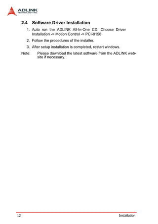 2.4 Software Driver Installation
       1. Auto run the ADLINK All-In-One CD. Choose Driver
          Installation -> Motion Control -> PCI-8158
       2. Follow the procedures of the installer.
       3. After setup installation is completed, restart windows.
     Note:   Please download the latest software from the ADLINK web-
             site if necessary.




12                                                              Installation
 
