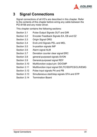3      Signal Connections
    Signal connections of all I/O’s are described in this chapter. Refer
    to the contents of this chapter before wiring any cable between the
    PCI-8158 and any motor driver.
    This chapter contains the following sections:
    Section 3.1      Pulse Output Signals OUT and DIR
    Section 3.2      Encoder Feedback Signals EA, EB and EZ
    Section 3.3      Origin Signal ORG
    Section 3.4      End-Limit Signals PEL and MEL
    Section 3.5      In-position signals INP
    Section 3.6      Alarm signal ALM
    Section 3.7      Deviation counter clear signal ERC
    Section 3.8      general-purposed signals SVON
    Section 3.9      General-purposed signal RDY
    Section 3.10     Multifunction output pin: DO/CMP
    Section 3.11     Multifunction input signal DI/LTC/SD/PCS/CLR/EMG
    Section 3.12     Pulse input signals PA and PB
    Section 3.13     Simultaneous start/stop signals STA and STP
    Section 3.14     Termination Board




Signal Connections                                                         19
 