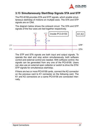 3.13 Simultaneously Start/Stop Signals STA and STP
  The PCI-8158 provides STA and STP signals, which enable simul-
  taneous start/stop of motions on multiple axes. The STA and STP
  signals are on CN4.
  The diagram below shows the onboard circuit. The STA and STP
  signals of the four axes are tied together respectively.




  The STP and STA signals are both input and output signals. To
  operate the start and stop action simultaneously, both software
  control and external control are needed. With software control, the
  signals can be generated from any one of the PCI-8158. Users
  can also use an external open collector or switch to drive the STA/
  STP signals for simultaneous start/stop.
  If there are two or more PCI-8158 cards, connect the K2 connector
  on the previous card to K1 connector on the following card. The
  K1 and K2 connectors on a same PCI-8158 are connected inter-
  nally.




Signal Connections                                                      37
 