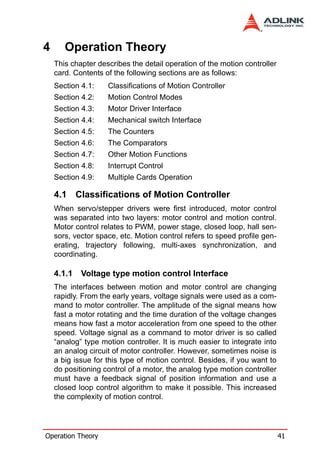 4      Operation Theory
    This chapter describes the detail operation of the motion controller
    card. Contents of the following sections are as follows:
    Section 4.1:    Classifications of Motion Controller
    Section 4.2:    Motion Control Modes
    Section 4.3:    Motor Driver Interface
    Section 4.4:    Mechanical switch Interface
    Section 4.5:    The Counters
    Section 4.6:    The Comparators
    Section 4.7:    Other Motion Functions
    Section 4.8:    Interrupt Control
    Section 4.9:    Multiple Cards Operation

    4.1 Classifications of Motion Controller
    When servo/stepper drivers were first introduced, motor control
    was separated into two layers: motor control and motion control.
    Motor control relates to PWM, power stage, closed loop, hall sen-
    sors, vector space, etc. Motion control refers to speed profile gen-
    erating, trajectory following, multi-axes synchronization, and
    coordinating.

    4.1.1   Voltage type motion control Interface
    The interfaces between motion and motor control are changing
    rapidly. From the early years, voltage signals were used as a com-
    mand to motor controller. The amplitude of the signal means how
    fast a motor rotating and the time duration of the voltage changes
    means how fast a motor acceleration from one speed to the other
    speed. Voltage signal as a command to motor driver is so called
    “analog” type motion controller. It is much easier to integrate into
    an analog circuit of motor controller. However, sometimes noise is
    a big issue for this type of motion control. Besides, if you want to
    do positioning control of a motor, the analog type motion controller
    must have a feedback signal of position information and use a
    closed loop control algorithm to make it possible. This increased
    the complexity of motion control.




Operation Theory                                                           41
 