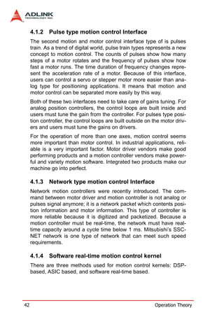 4.1.2   Pulse type motion control Interface
     The second motion and motor control interface type of is pulses
     train. As a trend of digital world, pulse train types represents a new
     concept to motion control. The counts of pulses show how many
     steps of a motor rotates and the frequency of pulses show how
     fast a motor runs. The time duration of frequency changes repre-
     sent the acceleration rate of a motor. Because of this interface,
     users can control a servo or stepper motor more easier than ana-
     log type for positioning applications. It means that motion and
     motor control can be separated more easily by this way.
     Both of these two interfaces need to take care of gains tuning. For
     analog position controllers, the control loops are built inside and
     users must tune the gain from the controller. For pulses type posi-
     tion controller, the control loops are built outside on the motor driv-
     ers and users must tune the gains on drivers.
     For the operation of more than one axes, motion control seems
     more important than motor control. In industrial applications, reli-
     able is a very important factor. Motor driver vendors make good
     performing products and a motion controller vendors make power-
     ful and variety motion software. Integrated two products make our
     machine go into perfect.

     4.1.3   Network type motion control Interface
     Network motion controllers were recently introduced. The com-
     mand between motor driver and motion controller is not analog or
     pulses signal anymore; it is a network packet which contents posi-
     tion information and motor information. This type of controller is
     more reliable because it is digitized and packetized. Because a
     motion controller must be real-time, the network must have real-
     time capacity around a cycle time below 1 ms. Mitsubishi’s SSC-
     NET network is one type of network that can meet such speed
     requirements.

     4.1.4   Software real-time motion control kernel
     There are three methods used for motion control kernels: DSP-
     based, ASIC based, and software real-time based.




42                                                           Operation Theory
 