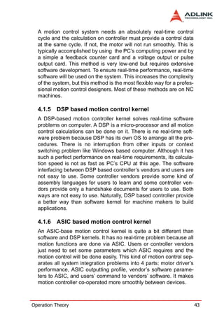 A motion control system needs an absolutely real-time control
  cycle and the calculation on controller must provide a control data
  at the same cycle. If not, the motor will not run smoothly. This is
  typically accomplished by using the PC’s computing power and by
  a simple a feedback counter card and a voltage output or pulse
  output card. This method is very low-end but requires extensive
  software development. To ensure real-time performance, real-time
  software will be used on the system. This increases the complexity
  of the system, but this method is the most flexible way for a profes-
  sional motion control designers. Most of these methods are on NC
  machines.

  4.1.5   DSP based motion control kernel
  A DSP-based motion controller kernel solves real-time software
  problems on computer. A DSP is a micro-processor and all motion
  control calculations can be done on it. There is no real-time soft-
  ware problem because DSP has its own OS to arrange all the pro-
  cedures. There is no interruption from other inputs or context
  switching problem like Windows based computer. Although it has
  such a perfect performance on real-time requirements, its calcula-
  tion speed is not as fast as PC’s CPU at this age. The software
  interfacing between DSP based controller’s vendors and users are
  not easy to use. Some controller vendors provide some kind of
  assembly languages for users to learn and some controller ven-
  dors provide only a handshake documents for users to use. Both
  ways are not easy to use. Naturally, DSP based controller provide
  a better way than software kernel for machine makers to build
  applications.

  4.1.6   ASIC based motion control kernel
  An ASIC-base motion control kernel is quite a bit different than
  software and DSP kernels. It has no real-time problem because all
  motion functions are done via ASIC. Users or controller vendors
  just need to set some parameters which ASIC requires and the
  motion control will be done easily. This kind of motion control sep-
  arates all system integration problems into 4 parts: motor driver’s
  performance, ASIC outputting profile, vendor’s software parame-
  ters to ASIC, and users’ command to vendors’ software. It makes
  motion controller co-operated more smoothly between devices.



Operation Theory                                                          43
 