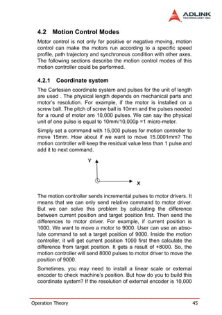 4.2 Motion Control Modes
  Motor control is not only for positive or negative moving, motion
  control can make the motors run according to a specific speed
  profile, path trajectory and synchronous condition with other axes.
  The following sections describe the motion control modes of this
  motion controller could be performed.

  4.2.1   Coordinate system
  The Cartesian coordinate system and pulses for the unit of length
  are used . The physical length depends on mechanical parts and
  motor’s resolution. For example, if the motor is installed on a
  screw ball. The pitch of screw ball is 10mm and the pulses needed
  for a round of motor are 10,000 pulses. We can say the physical
  unit of one pulse is equal to 10mm/10,000p =1 micro-meter.
  Simply set a command with 15,000 pulses for motion controller to
  move 15mm. How about if we want to move 15.0001mm? The
  motion controller will keep the residual value less than 1 pulse and
  add it to next command.




  The motion controller sends incremental pulses to motor drivers. It
  means that we can only send relative command to motor driver.
  But we can solve this problem by calculating the difference
  between current position and target position first. Then send the
  differences to motor driver. For example, if current position is
  1000. We want to move a motor to 9000. User can use an abso-
  lute command to set a target position of 9000. Inside the motion
  controller, it will get current position 1000 first then calculate the
  difference from target position. It gets a result of +8000. So, the
  motion controller will send 8000 pulses to motor driver to move the
  position of 9000.
  Sometimes, you may need to install a linear scale or external
  encoder to check machine’s position. But how do you to build this
  coordinate system? If the resolution of external encoder is 10,000



Operation Theory                                                           45
 