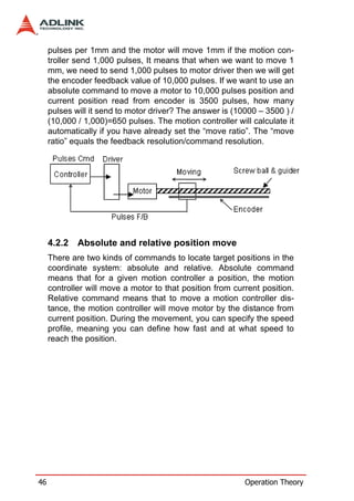 pulses per 1mm and the motor will move 1mm if the motion con-
     troller send 1,000 pulses, It means that when we want to move 1
     mm, we need to send 1,000 pulses to motor driver then we will get
     the encoder feedback value of 10,000 pulses. If we want to use an
     absolute command to move a motor to 10,000 pulses position and
     current position read from encoder is 3500 pulses, how many
     pulses will it send to motor driver? The answer is (10000 – 3500 ) /
     (10,000 / 1,000)=650 pulses. The motion controller will calculate it
     automatically if you have already set the “move ratio”. The “move
     ratio” equals the feedback resolution/command resolution.




     4.2.2   Absolute and relative position move
     There are two kinds of commands to locate target positions in the
     coordinate system: absolute and relative. Absolute command
     means that for a given motion controller a position, the motion
     controller will move a motor to that position from current position.
     Relative command means that to move a motion controller dis-
     tance, the motion controller will move motor by the distance from
     current position. During the movement, you can specify the speed
     profile, meaning you can define how fast and at what speed to
     reach the position.




46                                                         Operation Theory
 