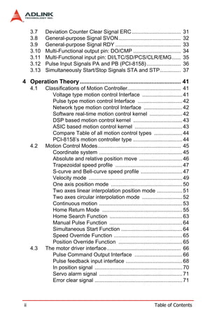 3.7    Deviation Counter Clear Signal ERC .................................            31
     3.8    General-purpose Signal SVON..........................................           32
     3.9    General-purpose Signal RDY ............................................         33
     3.10   Multi-Functional output pin: DO/CMP ................................            34
     3.11   Multi-Functional input pin: DI/LTC/SD/PCS/CLR/EMG......                         35
     3.12   Pulse Input Signals PA and PB (PCI-8158) .......................                36
     3.13   Simultaneously Start/Stop Signals STA and STP..............                     37

4 Operation Theory .............................................................. 41
     4.1    Classifications of Motion Controller.................................... 41
               Voltage type motion control Interface ........................... 41
               Pulse type motion control Interface .............................. 42
               Network type motion control Interface .......................... 42
               Software real-time motion control kernel ...................... 42
               DSP based motion control kernel ................................. 43
               ASIC based motion control kernel ................................ 43
               Compare Table of all motion control types ................... 44
               PCI-8158’s motion controller type ................................. 44
     4.2    Motion Control Modes........................................................ 45
               Coordinate system ........................................................ 45
               Absolute and relative position move ............................. 46
               Trapezoidal speed profile ............................................. 47
               S-curve and Bell-curve speed profile ............................ 47
               Velocity mode ............................................................... 49
               One axis position mode ................................................ 50
               Two axes linear interpolation position mode ................. 51
               Two axes circular interpolation mode ........................... 52
               Continuous motion ........................................................ 53
               Home Return Mode ...................................................... 55
               Home Search Function ................................................. 63
               Manual Pulse Function ................................................. 64
               Simultaneous Start Function ......................................... 64
               Speed Override Function .............................................. 65
               Position Override Function ........................................... 65
     4.3    The motor driver interface.................................................. 66
               Pulse Command Output Interface ................................ 66
               Pulse feedback input interface ...................................... 68
               In position signal ........................................................... 70
               Servo alarm signal ........................................................ 71
               Error clear signal ........................................................... 71



ii                                                                         Table of Contents
 