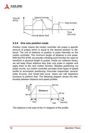 4.2.6   One axis position mode
     Position mode means the motion controller will output a specific
     amount of pulses which is equal to the desired position or dis-
     tance. The unit of distance or position is pulse internally on the
     motion controller. The minimum length of distance is one pulse.
     With the PCI-8158, we provide a floating point function for users to
     transform a physical length to pulses. Inside our software library,
     we will keep those distance less than one pulse in register and
     apply them to the next motion function. Besides positioning via
     pulse counts, our motion controller provides three types of speed
     profile to accomplish positioning: first-order trapezoidal, second-
     order S-curve, and mixed bell curve. Users can call respective
     functions to perform that. The following diagram shows the rela-
     tionship between distance and speed profiles.




     The distance is the area of the V-t diagram of this profile.




50                                                           Operation Theory
 