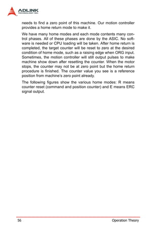 needs to find a zero point of this machine. Our motion controller
     provides a home return mode to make it.
     We have many home modes and each mode contents many con-
     trol phases. All of these phases are done by the ASIC. No soft-
     ware is needed or CPU loading will be taken. After home return is
     completed, the target counter will be reset to zero at the desired
     condition of home mode, such as a raising edge when ORG input.
     Sometimes, the motion controller will still output pulses to make
     machine show down after resetting the counter. When the motor
     stops, the counter may not be at zero point but the home return
     procedure is finished. The counter value you see is a reference
     position from machine’s zero point already.
     The following figures show the various home modes: R means
     counter reset (command and position counter) and E means ERC
     signal output.




56                                                       Operation Theory
 