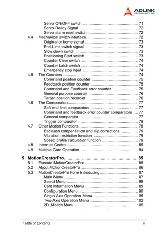 Servo ON/OFF switch ................................................... 71
               Servo Ready Signal ...................................................... 72
               Servo alarm reset switch .............................................. 72
   4.4     Mechanical switch interface............................................... 72
               Original or home signal ................................................. 73
               End-Limit switch signal ................................................. 73
               Slow down switch ......................................................... 73
               Positioning Start switch ................................................. 73
               Counter Clear switch .................................................... 74
               Counter Latch switch .................................................... 74
               Emergency stop input ................................................... 74
   4.5     The Counters ..................................................................... 74
               Command position counter ........................................... 75
               Feedback position counter ............................................ 75
               Command and Feedback error counter ........................ 75
               General purpose counter .............................................. 76
               Target position recorder ................................................ 76
   4.6     The Comparators............................................................... 77
               Soft end-limit comparators ............................................ 77
               Command and feedback error counter comparators .... 77
               General comparator ...................................................... 77
               Trigger comparator ....................................................... 78
   4.7     Other Motion Functions ..................................................... 78
               Backlash compensation and slip corrections ................ 79
               Vibration restriction function ......................................... 79
               Speed profile calculation function ................................. 79
   4.8     Interrupt Control................................................................. 80
   4.9     Multiple Card Operation..................................................... 84

5 MotionCreatorPro............................................................. 85
   5.1     Execute MotionCreatorPro ................................................ 85
   5.2     About MotionCreatorPro .................................................... 86
   5.3     MotionCreatorPro Form Introducing .................................. 87
             Main Menu .................................................................... 87
             Select Menu .................................................................. 88
             Card Information Menu ................................................. 89
             Configuration Menu ...................................................... 90
             Single Axis Operation Menu ......................................... 95
             Two-Axis Operation Menu .......................................... 102
             2D_Motion Menu ........................................................ 105



Table of Contents                                                                              iii
 