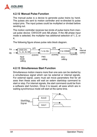 4.2.12 Manual Pulse Function
     The manual pulse is a device to generate pulse trains by hand.
     The pulses are sent to motion controller and re-directed to pulse
     output pins. The input pulses could be multiplied or divided before
     sending out.
     The motion controller receives two kinds of pulse trains from man-
     ual pulse device: CW/CCW and AB phase. If the AB phase input
     mode is selected, the multiplier has additional selection of 1, 2, or
     4.
     The following figure shows pulse ratio block diagram.




     4.2.13 Simultaneous Start Function
     Simultaneous motion means more than one axis can be started by
     a simultaneous signal which can be external or internal signals.
     For external signal, users must set move parameters first for all
     axes then these axes will wait an extern start/stop command to
     start or stop. For internal signals, the start command could be from
     a software start function. Once it is issued, all axes which are in
     waiting synchronous mode will start at the same time.




64                                                          Operation Theory
 