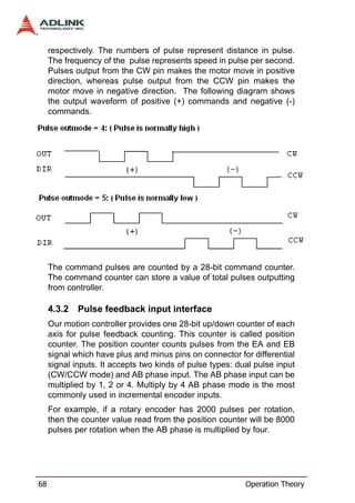 respectively. The numbers of pulse represent distance in pulse.
     The frequency of the pulse represents speed in pulse per second.
     Pulses output from the CW pin makes the motor move in positive
     direction, whereas pulse output from the CCW pin makes the
     motor move in negative direction. The following diagram shows
     the output waveform of positive (+) commands and negative (-)
     commands.




     The command pulses are counted by a 28-bit command counter.
     The command counter can store a value of total pulses outputting
     from controller.

     4.3.2   Pulse feedback input interface
     Our motion controller provides one 28-bit up/down counter of each
     axis for pulse feedback counting. This counter is called position
     counter. The position counter counts pulses from the EA and EB
     signal which have plus and minus pins on connector for differential
     signal inputs. It accepts two kinds of pulse types: dual pulse input
     (CW/CCW mode) and AB phase input. The AB phase input can be
     multiplied by 1, 2 or 4. Multiply by 4 AB phase mode is the most
     commonly used in incremental encoder inputs.
     For example, if a rotary encoder has 2000 pulses per rotation,
     then the counter value read from the position counter will be 8000
     pulses per rotation when the AB phase is multiplied by four.




68                                                         Operation Theory
 
