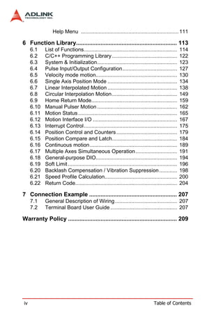 Help Menu .................................................................. 111

6 Function Library.............................................................. 113
     6.1    List of Functions...............................................................        114
     6.2    C/C++ Programming Library ............................................                  122
     6.3    System & Initialization......................................................           123
     6.4    Pulse Input/Output Configuration.....................................                   127
     6.5    Velocity mode motion.......................................................             130
     6.6    Single Axis Position Mode ...............................................               134
     6.7    Linear Interpolated Motion ...............................................              138
     6.8    Circular Interpolation Motion ............................................              149
     6.9    Home Return Mode..........................................................              159
     6.10   Manual Pulser Motion ......................................................             162
     6.11   Motion Status ...................................................................       165
     6.12   Motion Interface I/O .........................................................          167
     6.13   Interrupt Control ...............................................................       175
     6.14   Position Control and Counters .........................................                 179
     6.15   Position Compare and Latch............................................                  184
     6.16   Continuous motion ...........................................................           189
     6.17   Multiple Axes Simultaneous Operation ............................                       191
     6.18   General-purpose DIO.......................................................              194
     6.19   Soft Limit ..........................................................................   196
     6.20   Backlash Compensation / Vibration Suppression ............                              198
     6.21   Speed Profile Calculation.................................................              200
     6.22   Return Code.....................................................................        204

7 Connection Example ...................................................... 207
     7.1    General Description of Wiring .......................................... 207
     7.2    Terminal Board User Guide ............................................. 207

Warranty Policy ................................................................... 209




iv                                                                                Table of Contents
 