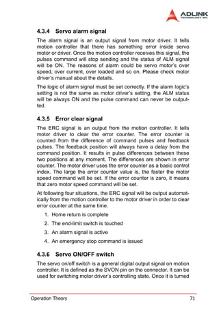4.3.4   Servo alarm signal
  The alarm signal is an output signal from motor driver. It tells
  motion controller that there has something error inside servo
  motor or driver. Once the motion controller receives this signal, the
  pulses command will stop sending and the status of ALM signal
  will be ON. The reasons of alarm could be servo motor’s over
  speed, over current, over loaded and so on. Please check motor
  driver’s manual about the details.
  The logic of alarm signal must be set correctly. If the alarm logic’s
  setting is not the same as motor driver’s setting, the ALM status
  will be always ON and the pulse command can never be output-
  ted.

  4.3.5   Error clear signal
  The ERC signal is an output from the motion controller. It tells
  motor driver to clear the error counter. The error counter is
  counted from the difference of command pulses and feedback
  pulses. The feedback position will always have a delay from the
  command position. It results in pulse differences between these
  two positions at any moment. The differences are shown in error
  counter. The motor driver uses the error counter as a basic control
  index. The large the error counter value is, the faster the motor
  speed command will be set. If the error counter is zero, it means
  that zero motor speed command will be set.
  At following four situations, the ERC signal will be output automat-
  ically from the motion controller to the motor driver in order to clear
  error counter at the same time.
     1. Home return is complete
     2. The end-limit switch is touched
     3. An alarm signal is active
     4. An emergency stop command is issued

  4.3.6   Servo ON/OFF switch
  The servo on/off switch is a general digital output signal on motion
  controller. It is defined as the SVON pin on the connector. It can be
  used for switching motor driver’s controlling state. Once it is turned



Operation Theory                                                            71
 