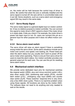 on, the motor will be held because the control loop of driver is
     active. Be careful that when the axis is vertically installed and the
     servo signal is turned off, the axis will be in uncontrolled state and
     it can fall. Some situations, such as a servo alarm and emergency
     signal ON may result in the same state.

     4.3.7   Servo Ready Signal
     The servo ready signal is a general digital input on motion control-
     ler. It has no relative purpose to motion controller. You can connect
     this signal to motor driver’s RDY signal to check if the motor driver
     is in ready state. It lets you check if, for example, the motor driver’s
     power has been input or not. Or, users can connect this pin as a
     general input for other purpose and it does not affect motion con-
     trol.

     4.3.8   Servo alarm reset switch
     The servo driver will raise an alarm signal if there is something
     wrong inside the servo driver. Some alarm situations include servo
     motor over current, over speed, over loading, etc. Power reset can
     clear the alarm status but you usually don’t want to power off the
     servo motor when operating. There is one pin from servo driver for
     users to reset the alarm status. Our motion controller provides one
     general output pin for each axis. You can use this pin for resetting
     servo alarm status.

     4.4 Mechanical switch interface
     We provide some dedicated input pins for mechanical switches
     like original switch (ORG), plus and minus end-limit switch (±EL),
     slow down switch (SD), positioning start switch (PCS), counter
     latch switch (LTC), emergency stop input (EMG) and counter
     clear switch (CLR). These switches’ response time is very short,
     only a few ASIC clock cycles. There is no real-time problem when
     using these signals. All functions are done by the motion ASIC.
     The software does not need to do anything and only needed to
     wait on the results.




72                                                            Operation Theory
 