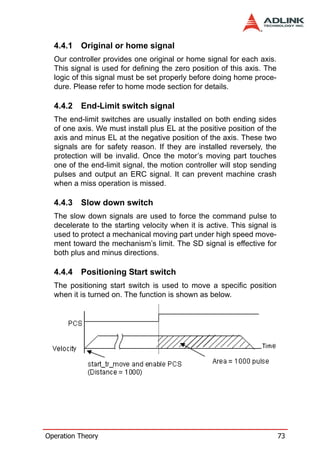 4.4.1   Original or home signal
  Our controller provides one original or home signal for each axis.
  This signal is used for defining the zero position of this axis. The
  logic of this signal must be set properly before doing home proce-
  dure. Please refer to home mode section for details.

  4.4.2   End-Limit switch signal
  The end-limit switches are usually installed on both ending sides
  of one axis. We must install plus EL at the positive position of the
  axis and minus EL at the negative position of the axis. These two
  signals are for safety reason. If they are installed reversely, the
  protection will be invalid. Once the motor’s moving part touches
  one of the end-limit signal, the motion controller will stop sending
  pulses and output an ERC signal. It can prevent machine crash
  when a miss operation is missed.

  4.4.3   Slow down switch
  The slow down signals are used to force the command pulse to
  decelerate to the starting velocity when it is active. This signal is
  used to protect a mechanical moving part under high speed move-
  ment toward the mechanism’s limit. The SD signal is effective for
  both plus and minus directions.

  4.4.4   Positioning Start switch
  The positioning start switch is used to move a specific position
  when it is turned on. The function is shown as below.




Operation Theory                                                          73
 