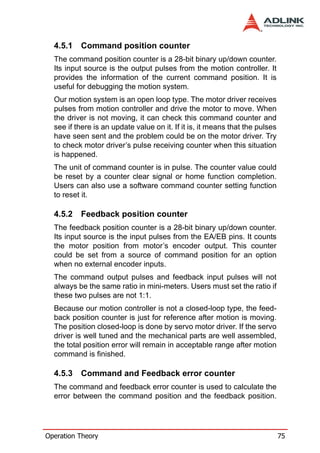 4.5.1   Command position counter
  The command position counter is a 28-bit binary up/down counter.
  Its input source is the output pulses from the motion controller. It
  provides the information of the current command position. It is
  useful for debugging the motion system.
  Our motion system is an open loop type. The motor driver receives
  pulses from motion controller and drive the motor to move. When
  the driver is not moving, it can check this command counter and
  see if there is an update value on it. If it is, it means that the pulses
  have seen sent and the problem could be on the motor driver. Try
  to check motor driver’s pulse receiving counter when this situation
  is happened.
  The unit of command counter is in pulse. The counter value could
  be reset by a counter clear signal or home function completion.
  Users can also use a software command counter setting function
  to reset it.

  4.5.2   Feedback position counter
  The feedback position counter is a 28-bit binary up/down counter.
  Its input source is the input pulses from the EA/EB pins. It counts
  the motor position from motor’s encoder output. This counter
  could be set from a source of command position for an option
  when no external encoder inputs.
  The command output pulses and feedback input pulses will not
  always be the same ratio in mini-meters. Users must set the ratio if
  these two pulses are not 1:1.
  Because our motion controller is not a closed-loop type, the feed-
  back position counter is just for reference after motion is moving.
  The position closed-loop is done by servo motor driver. If the servo
  driver is well tuned and the mechanical parts are well assembled,
  the total position error will remain in acceptable range after motion
  command is finished.

  4.5.3   Command and Feedback error counter
  The command and feedback error counter is used to calculate the
  error between the command position and the feedback position.




Operation Theory                                                              75
 