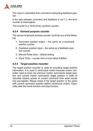 The value is calculated from command subtracting feedback posi-
     tion.
     If the ratio between command and feedback is not 1:1, the error
     counter is meaningless.
     This counter is a 16-bit binary up/down counter.

     4.5.4   General purpose counter
     The source of general purpose counter could be any of the follow-
     ing:
        1. Command position output – the same as a command
           position counter
        2. Feedback position input – the same as a feedback posi-
           tion counter
        3. Manual Pulse input – default setting
        4. Clock Ticks – counter from a timer about 9.8MHz

     4.5.5   Target position recorder
     The target position recorder is used for providing target position
     information. It is used in continuous motion because motion con-
     troller need to know the previous motion command’s target posi-
     tion and current motion command’s target position in order to
     calculate relative pulses of current command then send results
     into pre-register. Please check if the target position is the same
     with current command position before continuous motion. Espe-
     cially after the home function and stop function.




76                                                       Operation Theory
 