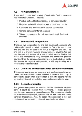 4.6 The Comparators
  There are 5 counter comparators of each axis. Each comparator
  has dedicated functions. They are:
     1. Positive soft end-limit comparator to command counter
     2. Negative soft end-limit comparator to command counter
     3. Command and feedback error counter comparator
     4. General comparator for all counters
     5. Trigger comparator for all command and feedback
        counters

  4.6.1   Soft end-limit comparators
  There are two comparators for end-limit function of each axis. We
  call them for the soft end-limit comparators. One is for plus or pos-
  itive end-limit and the other is for minus or negative end-limit. The
  end-limit is to prevent machine crash when over traveling. We can
  use the soft limit instead of a real end-limit switch. Notice that
  these two comparators only compare the command position
  counter. Once the command position is over the limited set inside
  the positive or negative comparators, it will stop moving as it
  touches the end-limit switch.

  4.6.2   Command and feedback error counter comparators
  This comparator is only for command and feedback counter error.
  Users can use this comparator to check if the error is too big. It
  can be set a action when this condition is met. The actions include
  generating interrupt, immediately stop, and deceleration to stop.

  4.6.3   General comparator
  The general comparator let users to choose the source to com-
  pare. It could be chosen from command, feedback position
  counter, error counter or general counter. The compare methods
  could be chosen by equal, greater than or less than with direc-
  tional or directionless. Also, the action when condition is met can
  be chosen from generating interrupt, stop motion or others.




Operation Theory                                                          77
 